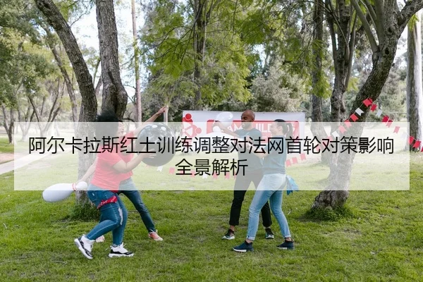 阿尔卡拉斯红土训练调整对法网首轮对策影响全景解析