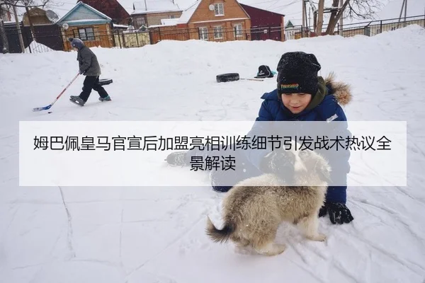 姆巴佩皇马官宣后加盟亮相训练细节引发战术热议全景解读